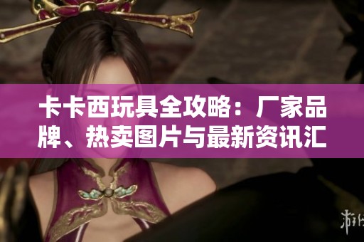 卡卡西玩具全攻略：厂家品牌、热卖图片与最新资讯汇总