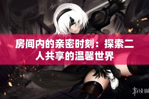 房间内的亲密时刻：探索二人共享的温馨世界