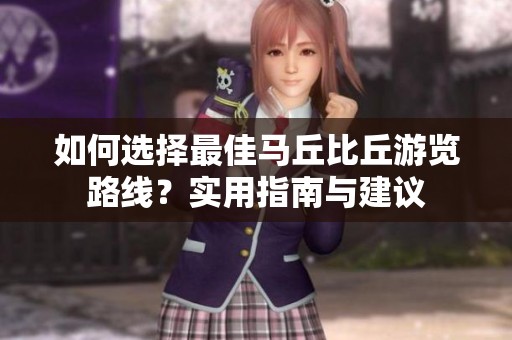如何选择最佳马丘比丘游览路线？实用指南与建议