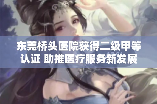 东莞桥头医院获得二级甲等认证 助推医疗服务新发展