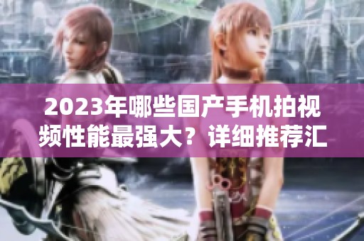 2023年哪些国产手机拍视频性能最强大？详细推荐汇总