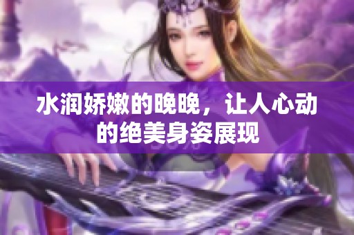 水润娇嫩的晚晚，让人心动的绝美身姿展现