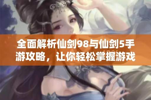 全面解析仙剑98与仙剑5手游攻略，让你轻松掌握游戏技巧