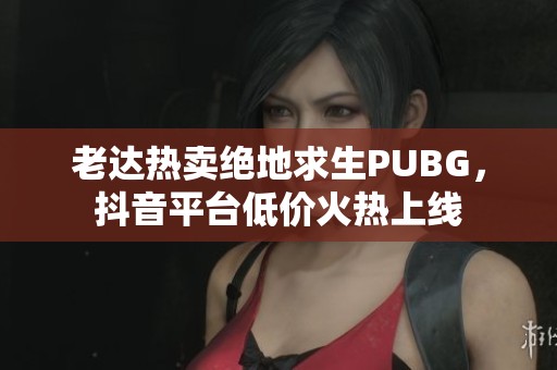 老达热卖绝地求生PUBG，抖音平台低价火热上线