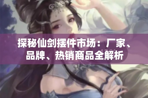 探秘仙剑摆件市场：厂家、品牌、热销商品全解析