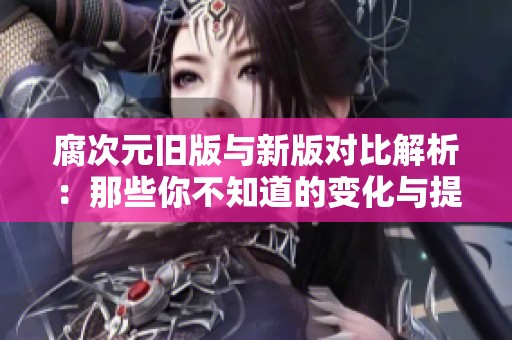 腐次元旧版与新版对比解析：那些你不知道的变化与提升