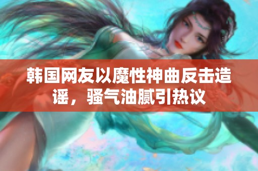 韩国网友以魔性神曲反击造谣，骚气油腻引热议