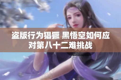 盗版行为猖獗 黑悟空如何应对第八十二难挑战