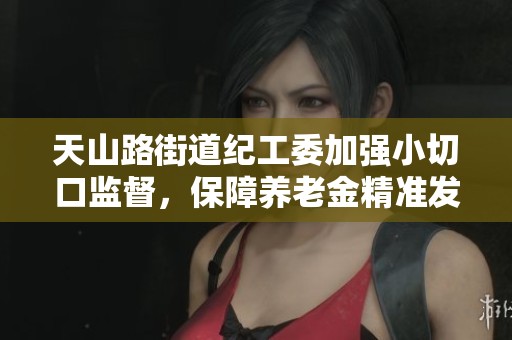 天山路街道纪工委加强小切口监督，保障养老金精准发放