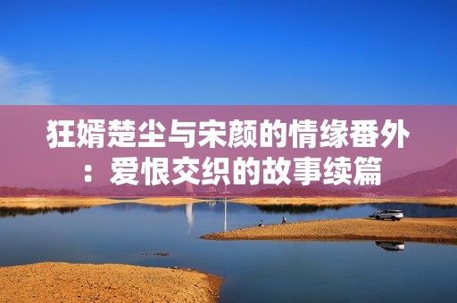 狂婿楚尘与宋颜的情缘番外：爱恨交织的故事续篇