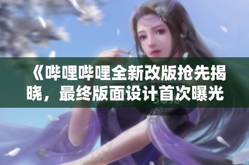《哔哩哔哩全新改版抢先揭晓，最终版面设计首次曝光》