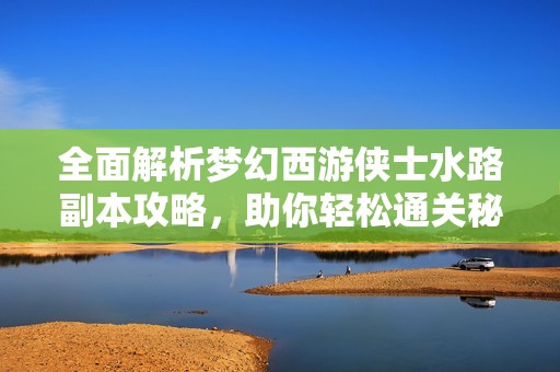 全面解析梦幻西游侠士水路副本攻略，助你轻松通关秘籍