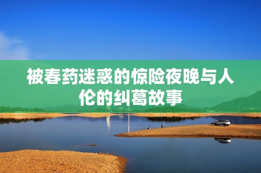 被春药迷惑的惊险夜晚与人伦的纠葛故事