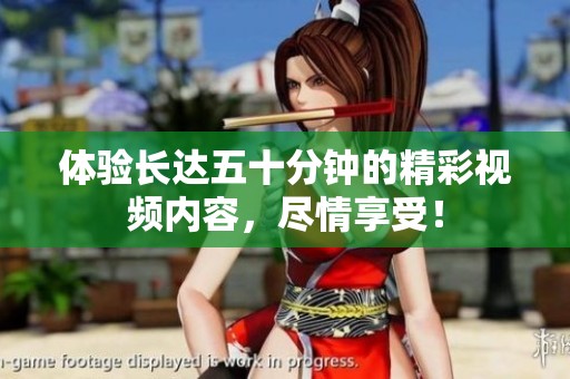体验长达五十分钟的精彩视频内容，尽情享受！