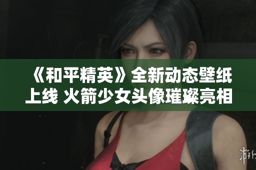 《和平精英》全新动态壁纸上线 火箭少女头像璀璨亮相