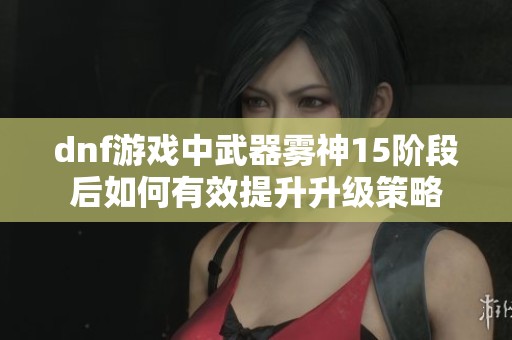 dnf游戏中武器雾神15阶段后如何有效提升升级策略