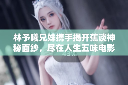 林予曦兄妹携手揭开蕉谈神秘面纱，尽在人生五味电影网V3.5.6
