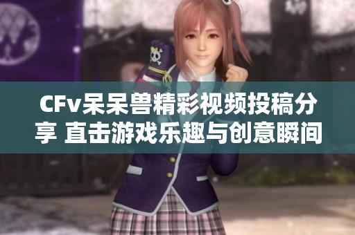 CFv呆呆兽精彩视频投稿分享 直击游戏乐趣与创意瞬间