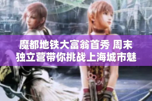 魔都地铁大富翁首秀 周末独立营带你挑战上海城市魅力
