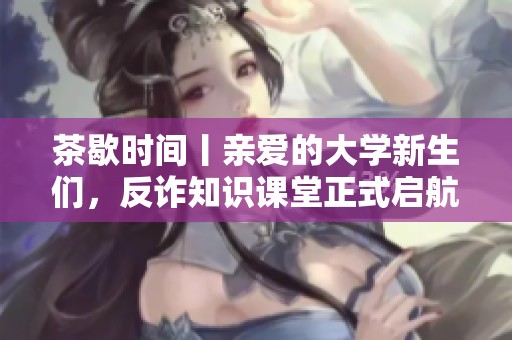 茶歇时间丨亲爱的大学新生们，反诈知识课堂正式启航！