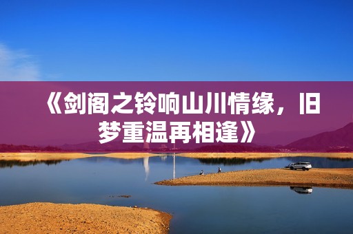 《剑阁之铃响山川情缘，旧梦重温再相逢》