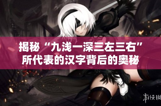 揭秘“九浅一深三左三右”所代表的汉字背后的奥秘