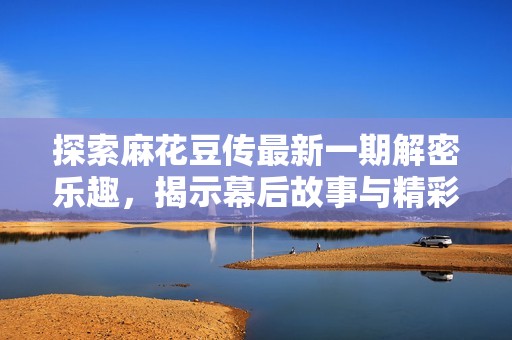 探索麻花豆传最新一期解密乐趣，揭示幕后故事与精彩瞬间