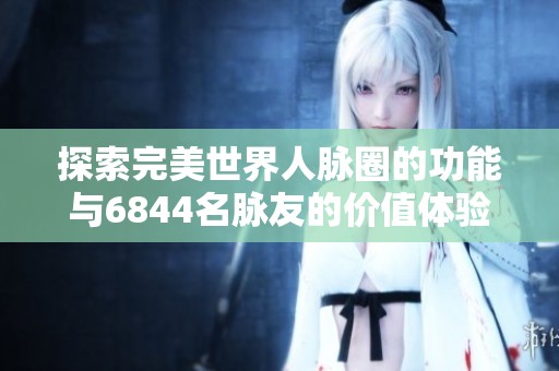 探索完美世界人脉圈的功能与6844名脉友的价值体验