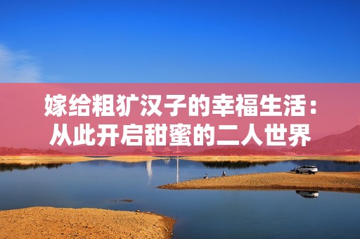 嫁给粗犷汉子的幸福生活：从此开启甜蜜的二人世界