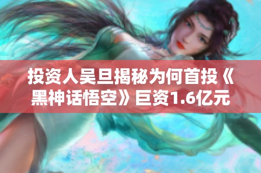 投资人吴旦揭秘为何首投《黑神话悟空》巨资1.6亿元