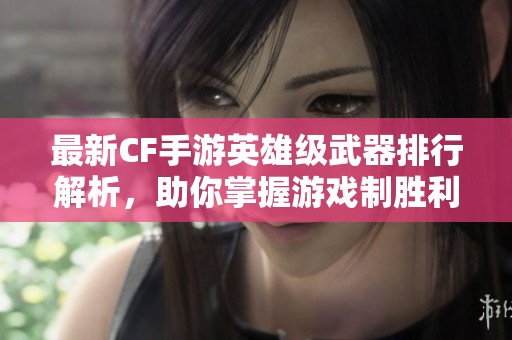 最新CF手游英雄级武器排行解析，助你掌握游戏制胜利器