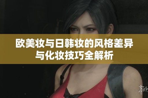 欧美妆与日韩妆的风格差异与化妆技巧全解析