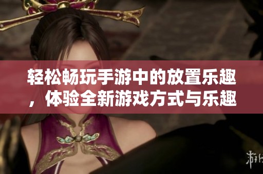 轻松畅玩手游中的放置乐趣，体验全新游戏方式与乐趣