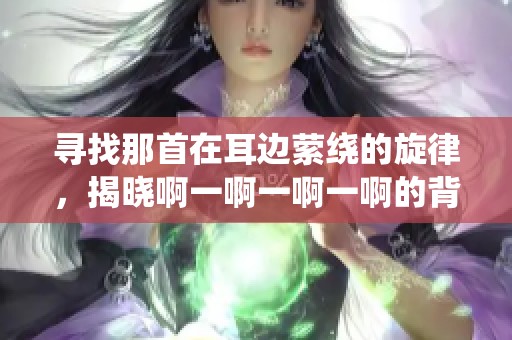 寻找那首在耳边萦绕的旋律，揭晓啊一啊一啊一啊的背后故事