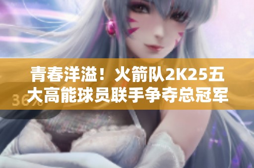 青春洋溢！火箭队2K25五大高能球员联手争夺总冠军荣耀
