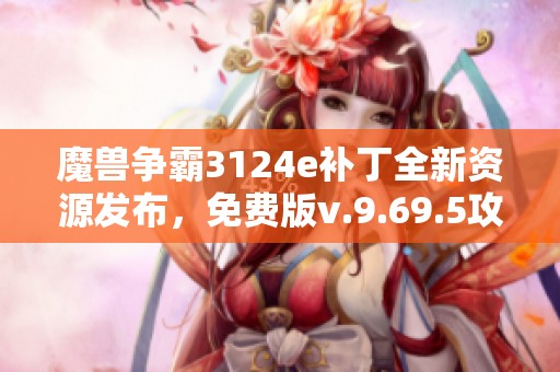 魔兽争霸3124e补丁全新资源发布，免费版v.9.69.5攻略详解