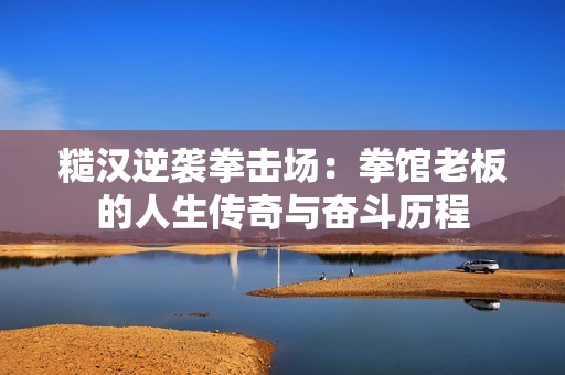 糙汉逆袭拳击场：拳馆老板的人生传奇与奋斗历程