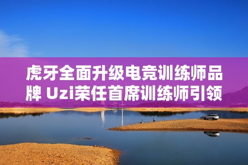虎牙全面升级电竞训练师品牌 Uzi荣任首席训练师引领新风潮
