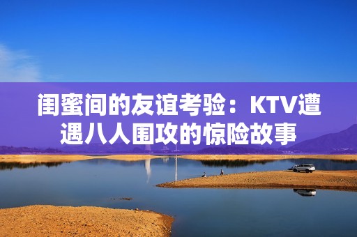 闺蜜间的友谊考验：KTV遭遇八人围攻的惊险故事