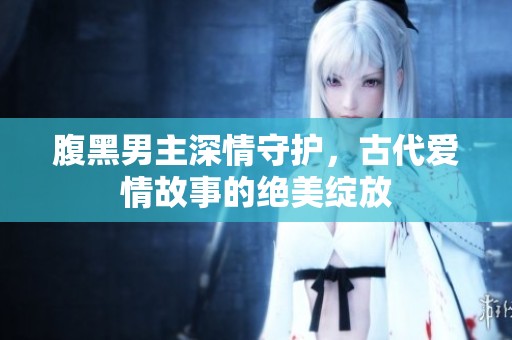腹黑男主深情守护，古代爱情故事的绝美绽放