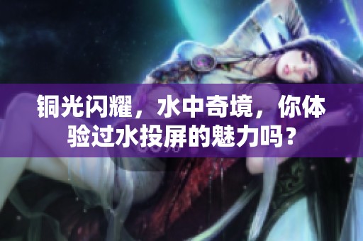 铜光闪耀，水中奇境，你体验过水投屏的魅力吗？