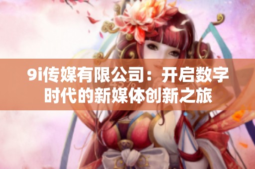 9i传媒有限公司：开启数字时代的新媒体创新之旅