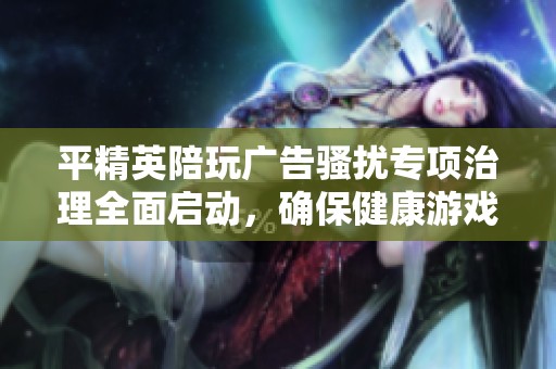 平精英陪玩广告骚扰专项治理全面启动，确保健康游戏环境