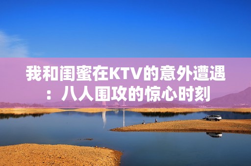 我和闺蜜在KTV的意外遭遇：八人围攻的惊心时刻