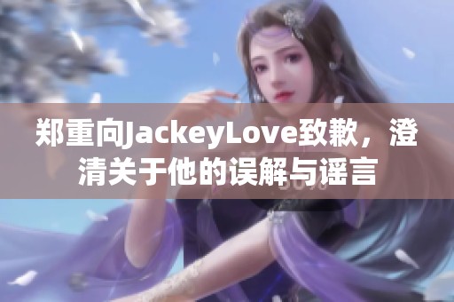 郑重向JackeyLove致歉，澄清关于他的误解与谣言