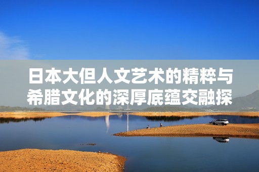 日本大但人文艺术的精粹与希腊文化的深厚底蕴交融探讨