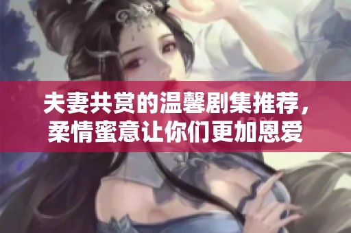 夫妻共赏的温馨剧集推荐，柔情蜜意让你们更加恩爱