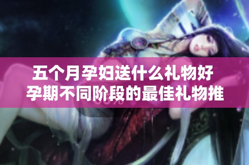 五个月孕妇送什么礼物好 孕期不同阶段的最佳礼物推荐
