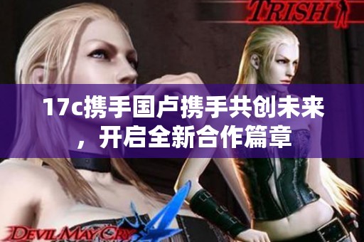 17c携手国卢携手共创未来，开启全新合作篇章