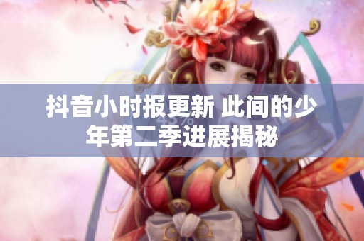 抖音小时报更新 此间的少年第二季进展揭秘